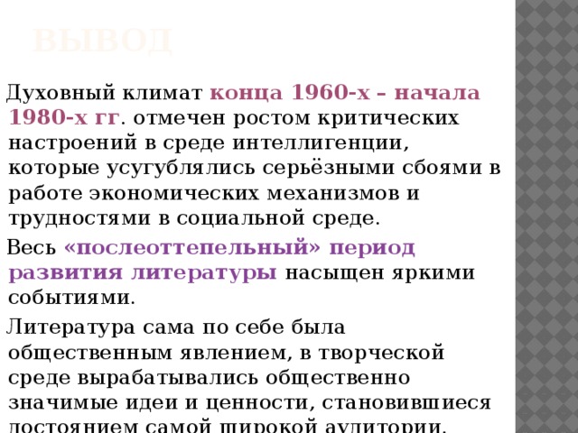 вывод Духовный климат конца 1960-х – начала 1980-х гг . отмечен ростом критических настроений в среде интеллигенции, которые усугублялись серьёзными сбоями в работе экономических механизмов и трудностями в социальной среде. Весь «послеоттепельный» период развития литературы насыщен яркими событиями. Литература сама по себе была общественным явлением, в творческой среде вырабатывались общественно значимые идеи и ценности, становившиеся достоянием самой широкой аудитории. 