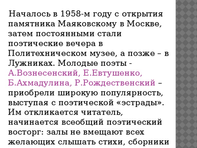  Началось в 1958-м году с открытия памятника Маяковскому в Москве, затем постоянными стали поэтические вечера в Политехническом музее, а позже – в Лужниках. Молодые поэты - А.Вознесенский, Е.Евтушенко, Б.Ахмадулина, Р.Рождественский – приобрели широкую популярность, выступая с поэтической «эстрады». Им откликается читатель, начинается всеобщий поэтический восторг: залы не вмещают всех желающих слышать стихи, сборники не доходят до прилавков. 