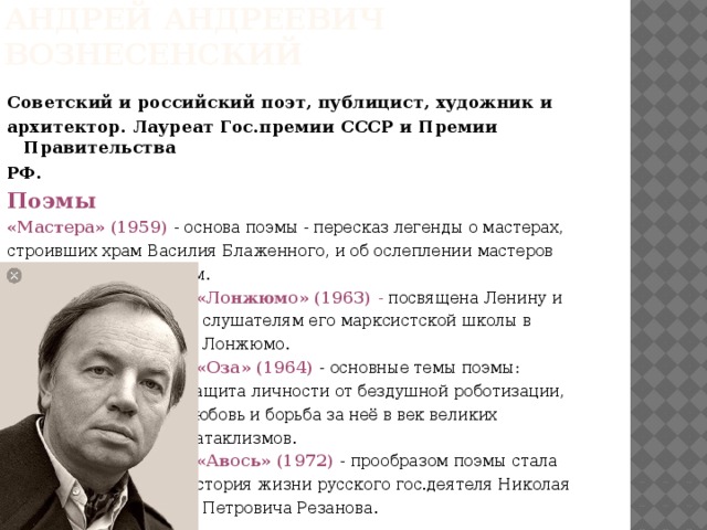 Андрей Андреевич Вознесенский Советский и российский поэт, публицист, художник и архитектор. Лауреат Гос.премии СССР и Премии Правительства РФ. Поэмы «Мастера» (1959) - основа поэмы - пересказ легенды о мастерах, строивших храм Василия Блаженного, и об ослеплении мастеров царём Иваном Грозным.  «Лонжюмо» (1963) - посвящена Ленину и  слушателям его марксистской школы в  Лонжюмо.  «Оза» (1964) - основные темы поэмы:  защита личности от бездушной роботизации,  любовь и борьба за неё в век великих  катаклизмов.  «Авось» (1972) - прообразом поэмы стала  история жизни русского гос.деятеля Николая  Петровича Резанова. 
