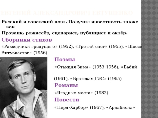 Евгений Александрович Евтушенко Русский и советский поэт. Получил известность также как Прозаик, режиссёр, сценарист, публицист и актёр. Сборники стихов «Разведчики грядущего» (1952), «Третий снег» (1955), «Шоссе Энтузиастов» (1956)  Поэмы  «Станция Зима» (1953-1956), «Бабий Яр»  (1961), «Братская ГЭС» (1965)  Романы  «Ягодные места» (1982)  Повести  «Пёрл-Харбор» (1967), «Ардабиола» (1981)  