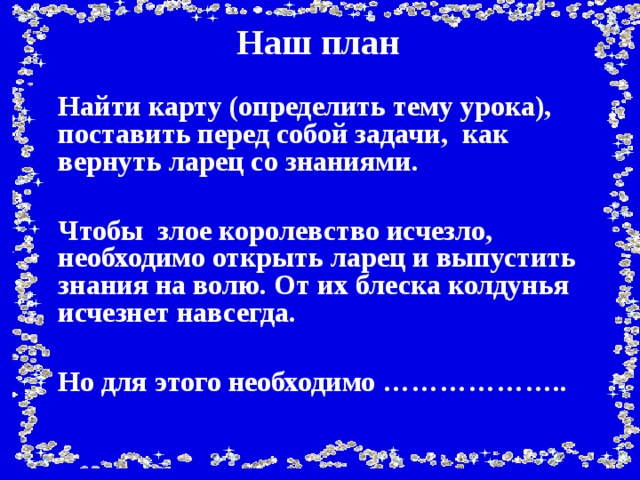 Наш план  Найти карту (определить тему урока), поставить перед собой задачи, как вернуть ларец со знаниями.   Чтобы злое королевство исчезло, необходимо открыть ларец и выпустить знания на волю. От их блеска колдунья исчезнет навсегда.   Но для этого необходимо ………………..