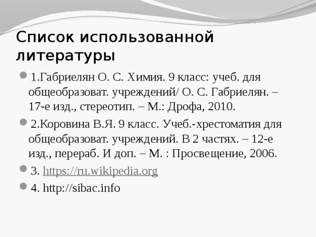 Список использованной литературы 1.Габриелян О. С. Химия. 9 класс: учеб. для общеобразоват. учреждений/ О. С. Габриелян. – 17-е изд., стереотип. – М.: Дрофа, 2010. 2.Коровина В.Я. 9 класс. Учеб.-хрестоматия для общеобразоват. учреждений. В 2 частях. – 12-е изд., перераб. И доп. – М. : Просвещение, 2006. 3. https://ru.wikipedia.org 4. http://sibac.info 