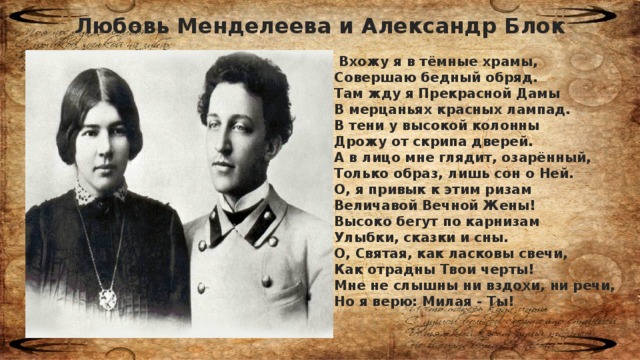 Любовь Менделеева и Александр Блок  Вхожу я в тёмные храмы, Совершаю бедный обряд. Там жду я Прекрасной Дамы В мерцаньях красных лампад. В тени у высокой колонны Дрожу от скрипа дверей. А в лицо мне глядит, озарённый, Только образ, лишь сон о Ней. О, я привык к этим ризам Величавой Вечной Жены! Высоко бегут по карнизам Улыбки, сказки и сны. О, Святая, как ласковы свечи, Как отрадны Твои черты! Мне не слышны ни вздохи, ни речи, Но я верю: Милая - Ты!  