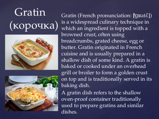 Gratin (French pronunciation: ​[ɡʁatɛ̃]) is a widespread culinary technique in which an ingredient is topped with a browned crust, often using breadcrumbs, grated cheese, egg or butter. Gratin originated in French cuisine and is usually prepared in a shallow dish of some kind. A gratin is baked or cooked under an overhead grill or broiler to form a golden crust on top and is traditionally served in its baking dish. A gratin dish refers to the shallow oven-proof container traditionally used to prepare gratins and similar dishes.  Gratin  (корочка) 