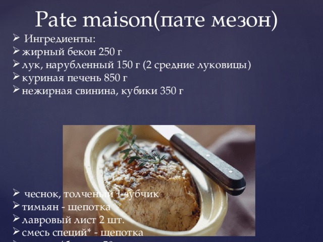 Pate maison(пате мезон) Ингредиенты: жирный бекон 250 г лук, нарубленный 150 г (2 средние луковицы) куриная печень 850 г нежирная свинина, кубики 350 г чеснок, толченый 1 зубчик тимьян - щепотка лавровый лист 2 шт. смесь специй* - щепотка коньяк/бренди 50 мл сливки 35% 150 мл 