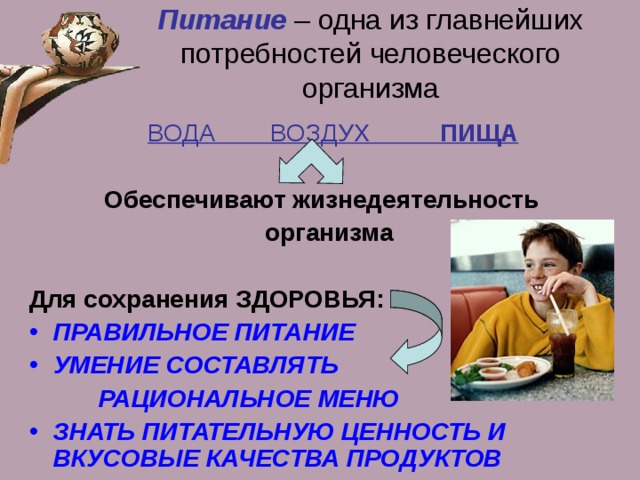 Питание  – одна из главнейших потребностей человеческого организма  ВОДА ВОЗДУХ ПИЩА  Обеспечивают жизнедеятельность  организма  Для сохранения ЗДОРОВЬЯ: ПРАВИЛЬНОЕ ПИТАНИЕ УМЕНИЕ СОСТАВЛЯТЬ  РАЦИОНАЛЬНОЕ МЕНЮ ЗНАТЬ ПИТАТЕЛЬНУЮ ЦЕННОСТЬ И ВКУСОВЫЕ КАЧЕСТВА ПРОДУКТОВ 