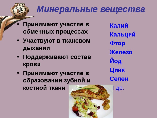 Минеральные вещества Принимают участие в обменных процессах Участвуют в тканевом дыхании Поддерживают состав крови Принимают участие в образовании зубной и костной ткани Калий Кальций Фтор Железо Йод Цинк Селен И др. 