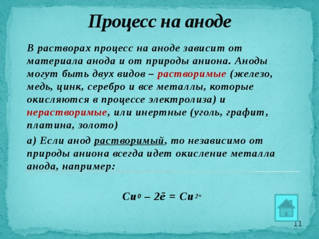 Процесс на аноде         В растворах процесс на аноде зависит от материала анода и от природы аниона. Аноды могут быть двух видов – растворимые  (железо, медь, цинк, серебро и все металлы, которые окисляются в процессе электролиза) и нерастворимые , или инертные (уголь, графит, платина, золото) а) Если анод растворимый , то независимо от природы аниона всегда идет окисление металла анода, например:  Cu 0 – 2ē = Cu 2+  