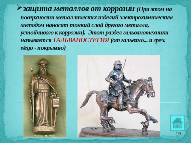 защита металлов от коррозии (При этом на поверхности металлических изделий электрохимическим методом наносят тонкий слой другого металла, устойчивого к коррозии). Этот раздел гальванотехники называется ГАЛЬВАНОСТЕГИЯ (от гальвано... и греч. stego - покрываю)     