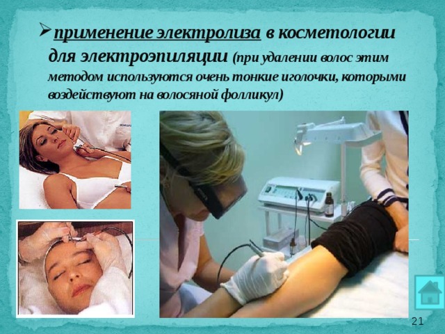 применение электролиза в косметологии для электроэпиляции (при удалении волос этим методом используются очень тонкие иголочки, которыми воздействуют на волосяной фолликул)      