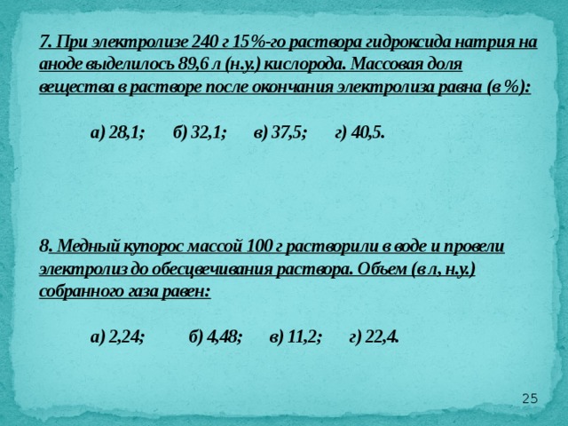 7. При электролизе 240 г 15%-го раствора гидроксида натрия на аноде выделилось 89,6 л (н.у.) кислорода. Массовая доля вещества в растворе после окончания электролиза равна (в %):   а) 28,1; б) 32,1; в) 37,5; г) 40,5.       8 . Медный купорос массой 100 г растворили в воде и провели электролиз до обесцвечивания раствора. Объем (в л, н.у.) собранного газа равен:   а) 2,24; б) 4,48; в) 11,2; г) 22,4.     
