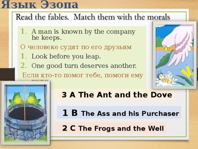 Язык Эзопа A man is known by the company he keeps. О человеке судят по его друзьям Look before you leap. One good turn deserves another.  Если кто-то помог тебе, помоги ему тоже   3 A The Ant and the Dove  1 B The Ass and his Purchaser   2 C The Frogs and the Well 