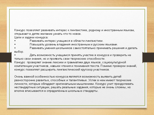 Конкурс позволяет развивать интерес к лингвистике, родному и иностранным языкам, открывает в детях желание узнать что-то новое. Цели и задачи конкурса: •  Развивать интерес учащихся в области лингвистики. •  Повышать уровень владения иностранным и русским языками. •  Развивать умения школьников самостоятельно принимать решения и делать выбор. •  Дать возможность учащимся принять участие в конкурсе и проверить не только свои знания, но и проявить свои творческие способности. Конкурс проверяет знание лексики и грамматики двух языков, социокультурной компетенции участников, навыки чтения и понимания текста. Помимо проверки знаний, конкурс позволяет расширить лингвистический кругозор участников. Очень важной особенностью конкурса является возможность выявить детей разносторонне развитых, способных и талантливых. Успех в нем имеют творческие личности, которые обладают оригинальным мышлением. Конкурс учит преодолевать нестандартные ситуации, решать реальные задания, которые не очень сложны, но вполне вписываются в определённые школьные стандарты. 