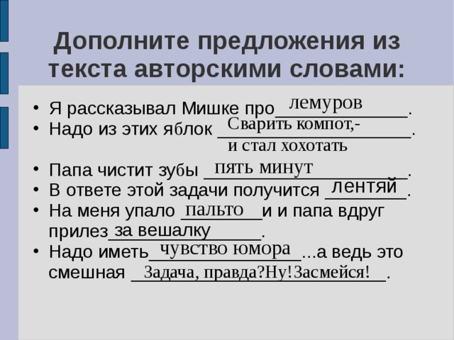 Дополните предложения из текста авторскими словами: лемуров Я рассказывал Мишке про_____________. Надо из этих я б лок ___________________.  Папа чистит зу б ы ____________________. В ответе этой задачи получится ________. На меня упало ________и и папа вдруг прилез_______________. Надо иметь_______________...а ведь это смешная _________________________.  Сварить компот,- и стал хохотать пять минут лентяй пальто за вешалку чувство юмора Задача, правда?Ну!Засмейся! 