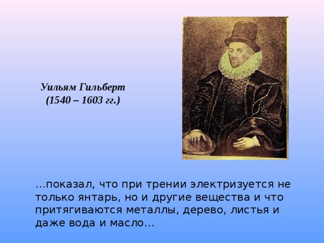 Уильям Гильберт (1540 – 1603 гг.) … показал, что при трении электризуется не только янтарь, но и другие вещества и что притягиваются металлы, дерево, листья и даже вода и масло… 
