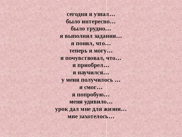 сегодня я узнал…  было интересно…  было трудно…  я выполнял задания…  я понял, что…  теперь я могу…  я почувствовал, что…  я приобрел…  я научился…  у меня получилось …  я смог…  я попробую…  меня удивило…  урок дал мне для жизни…  мне захотелось… 