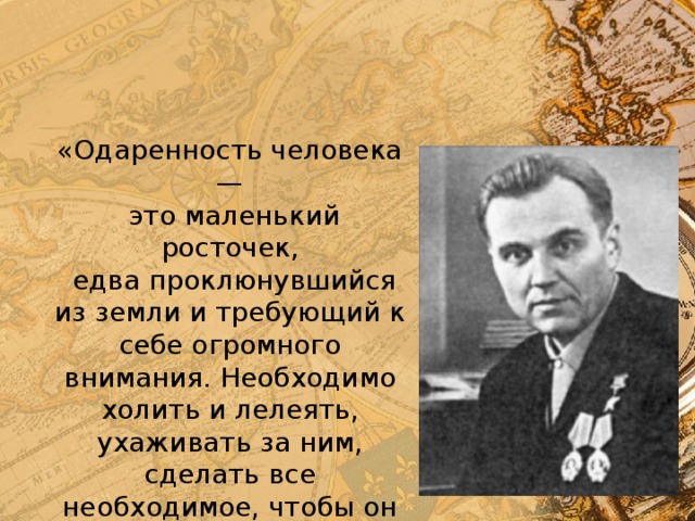 «Одаренность человека —  это маленький росточек,  едва проклюнувшийся из земли и требующий к себе огромного внимания. Необходимо холить и лелеять, ухаживать за ним, сделать все необходимое, чтобы он вырос и дал обильный плод» В. А. Сухомлинский. 