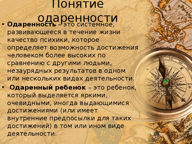 Понятие одаренности Одаренность – это системное, развивающееся в течение жизни качество психики, которое определяет возможность достижения человеком более высоких по сравнению с другими людьми, незаурядных результатов в одном или нескольких видах деятельности.  Одаренный ребенок – это ребенок, который выделяется яркими, очевидными, иногда выдающимися достижениями (или имеет внутренние предпосылки для таких достижений) в том или ином виде деятельности. 