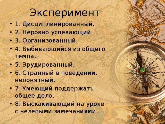 Эксперимент 1. Дисциплинированный. 2. Неровно успевающий. 3. Организованный. 4. Выбивающийся из общего темпа. 5. Эрудированный. 6. Странный в поведении, непонятный. 7. Умеющий поддержать общее дело. 8. Выскакивающий на уроке с нелепыми замечаниями. 
