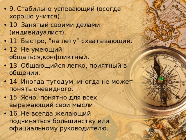 9. Стабильно успевающий (всегда хорошо учится). 10. Занятый своими делами (индивидуалист). 11. Быстро, “на лету” схватывающий. 12. Не умеющий общаться,конфликтный. 13. Общающийся легко, приятный в общении. 14. Иногда тугодум, иногда не может понять очевидного. 15. Ясно, понятно для всех выражающий свои мысли. 16. Не всегда желающий подчиняться большинству или официальному руководителю. 