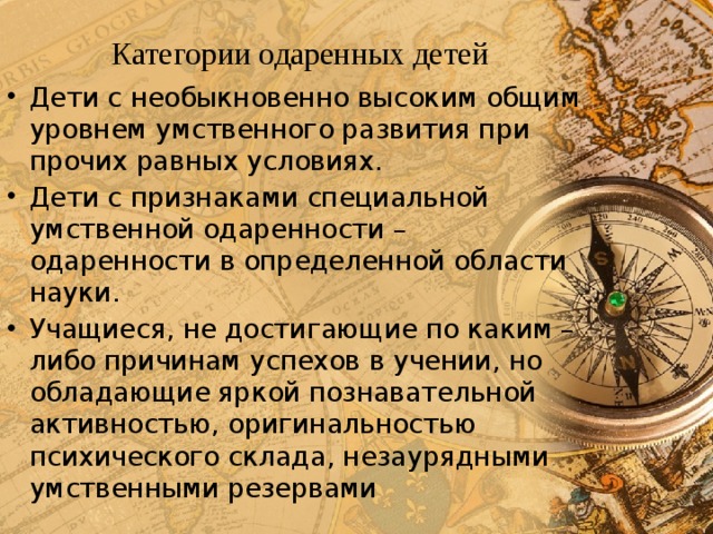 Категории одаренных детей Дети с необыкновенно высоким общим уровнем умственного развития при прочих равных условиях. Дети с признаками специальной умственной одаренности – одаренности в определенной области науки. Учащиеся, не достигающие по каким – либо причинам успехов в учении, но обладающие яркой познавательной активностью, оригинальностью психического склада, незаурядными умственными резервами 