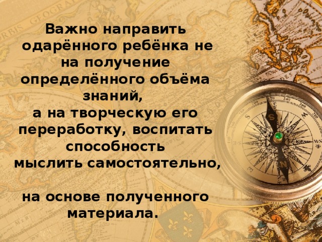 Важно направить  одарённого ребёнка не на получение определённого объёма знаний,  а на творческую его переработку, воспитать способность  мыслить самостоятельно,  на основе полученного материала. 