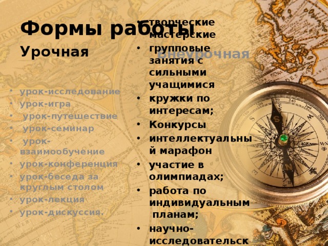 Формы работы Урочная  Внеурочная творческие мастерские групповые занятия с сильными учащимися кружки по интересам; Конкурсы интеллектуальный марафон участие в олимпиадах; работа по индивидуальным планам; научно-исследовательские конференции урок-исследование урок-игра  урок-путешествие  урок-семинар  урок- взаимообучение урок-конференция урок-беседа за круглым столом урок-лекция урок-дискуссия. 