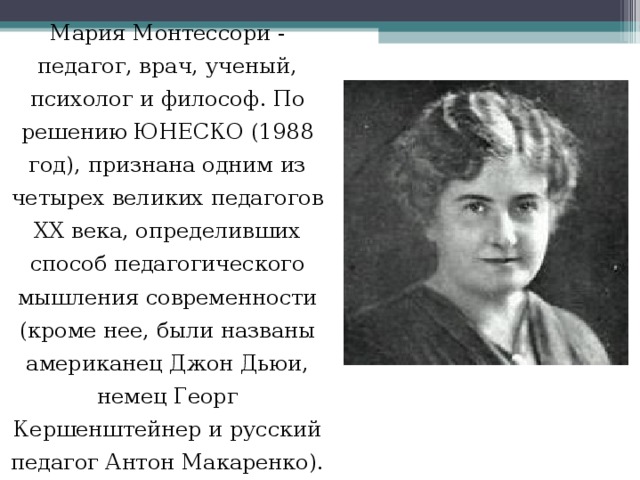 Мария Монтессори - педагог, врач, ученый, психолог и философ. По решению ЮНЕСКО (1988 год), признана одним из четырех великих педагогов ХХ века, определивших способ педагогического мышления современности (кроме нее, были названы американец Джон Дьюи, немец Георг Кершенштейнер и русский педагог Антон Макаренко). 