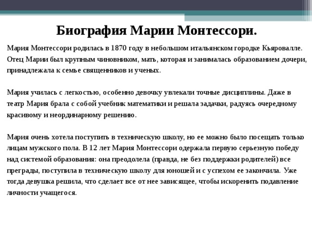 Биография Марии Монтессори. Мария Монтессори родилась в 1870 году в небольшом итальянском городке Кьяровалле. Отец Марии был крупным чиновником, мать, которая и занималась образованием  дочери, принадлежала к семье священников и ученых. Мария училась с легкостью, особенно девочку увлекали точные дисциплины. Даже в театр Мария брала с собой учебник математики и решала задачки, радуясь очередному красивому и неординарному решению. Мария очень хотела поступить в техническую школу, но ее можно было посещать только лицам мужского пола. В 12 лет Мария Монтессори одержала первую серьезную победу над системой образования: она преодолела (правда, не без поддержки родителей) все преграды, поступила в техническую школу для юношей и с успехом ее закончила. Уже тогда девушка решила, что сделает все от нее зависящее, чтобы искоренить подавление личности учащегося . 
