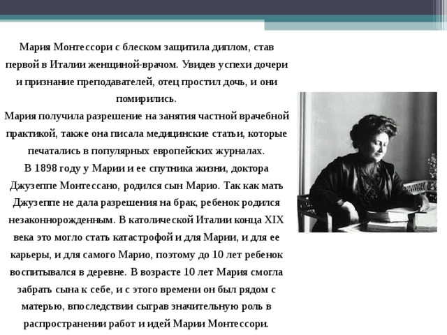 Мария Монтессори с блеском защитила диплом, став первой в Италии женщиной-врачом. Увидев успехи дочери и признание преподавателей, отец простил дочь, и они помирились. Мария получила разрешение на занятия частной врачебной практикой, также она писала медицинские статьи, которые печатались в популярных европейских журналах. В 1898 году у Марии и ее спутника жизни, доктора Джузеппе Монтессано, родился сын Марио. Так как мать Джузеппе не дала разрешения на брак, ребенок родился незаконнорожденным. В католической Италии конца XIX века это могло стать катастрофой и для Марии, и для ее карьеры, и для самого Марио, поэтому до 10 лет ребенок воспитывался в деревне. В возрасте 10 лет Мария смогла забрать сына к себе, и с этого времени он был рядом с матерью, впоследствии сыграв значительную роль в распространении работ и идей Марии Монтессори. 