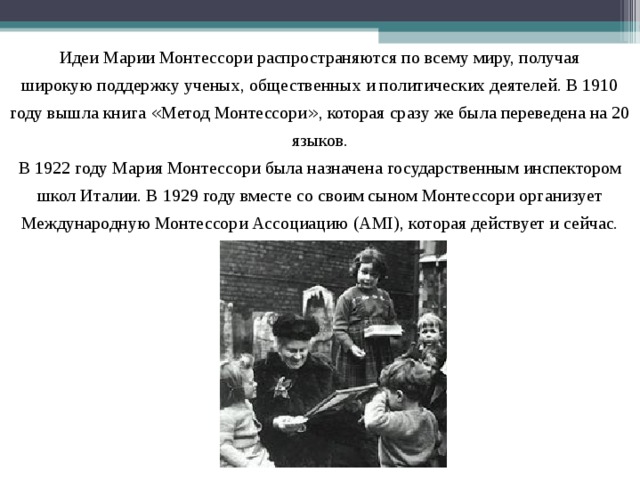 Идеи Марии Монтессори распространяются по всему миру, получая широкую поддержку ученых, общественных и политических деятелей. В 1910 году вышла книга « Метод Монтессори » , которая сразу же была переведена на 20 языков. В 1922 году Мария Монтессори была назначена государственным инспектором школ Италии. В 1929 году вместе со своим сыном Монтессори организует Международную Монтессори Ассоциацию (AMI), которая действует и сейчас. 