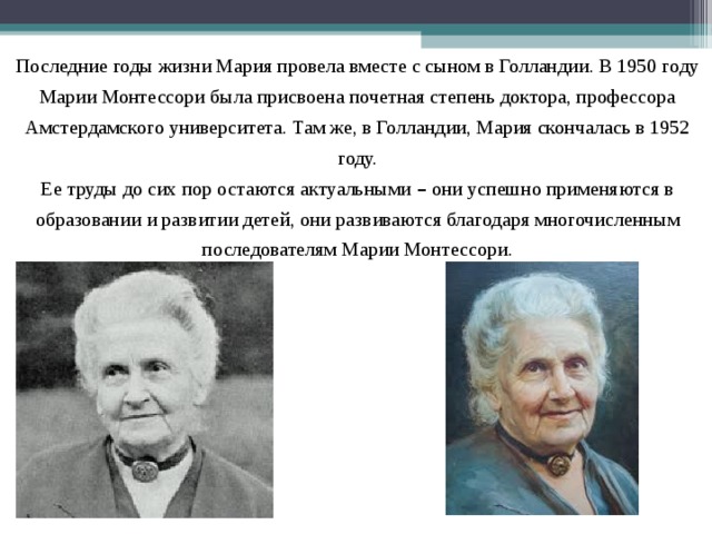 Последние годы жизни Мария провела вместе с сыном в Голландии. В 1950 году Марии Монтессори была присвоена почетная степень доктора, профессора Амстердамского университета. Там же, в Голландии, Мария скончалась в 1952 году. Ее труды до сих пор остаются актуальными – они успешно применяются в образовании и развитии детей, они развиваются благодаря многочисленным последователям Марии Монтессори. 