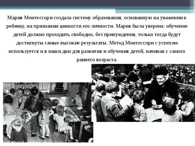 Мария Монтессори создала систему образования, основанную на уважении к ребенку, на признании ценности его личности. Мария была уверена: обучение детей должно проходить свободно, без принуждения, только тогда будут достигнуты самые высокие результаты. Метод Монтессори с успехом используется и в наши дни для развития и обучения детей, начиная с самого раннего возраста. 