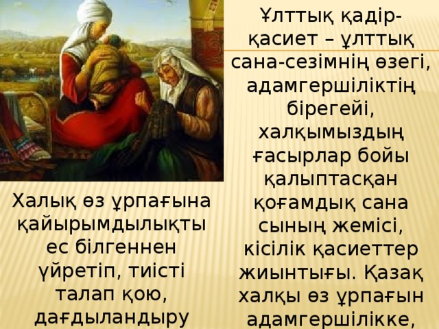 Ұлттық қадір-қасиет – ұлттық сана-сезімнің өзегі, адамгершіліктің бірегейі, халқымыздың ғасырлар бойы қалыптасқан қоғамдық сана­сының жемісі, кісілік қасиеттер жиынтығы. Қазақ халқы өз ұрпағын адамгершілікке, ізгілікке, инабатты­лыққа тәрбиелеуді ежелден-ақ өзінің басты мақсаты етіп қойған. Халық өз ұрпағына қайырымды­лықты ес білгеннен үйретіп, тиісті талап қою, дағдыландыру арқылы оны тұрмыстық салтқа, адамгершілікке, дәстүрге енгізді. 
