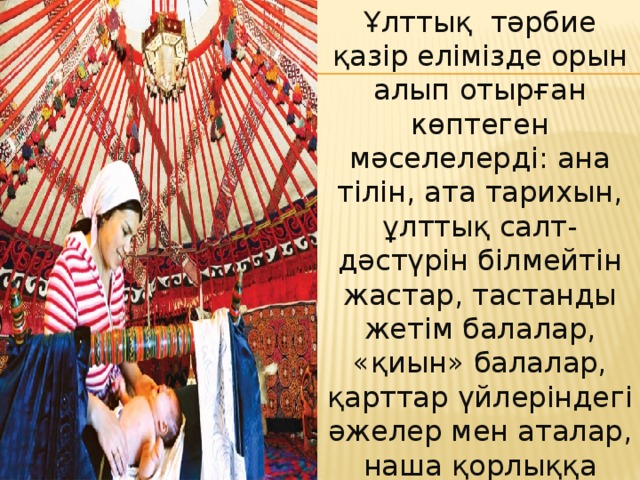 Ұлттық тәрбие қазір елімізде орын алып отырған көптеген мәселелерді: ана тілін, ата тарихын, ұлттық салт-дәстүрін білмейтін жастар, тастанды жетім балалар, «қиын» балалар, қарттар үйлеріндегі әжелер мен аталар, наша қорлыққа салынған жастар, тағы басқаларды бірте-бірте жоюдың және олардың алдын алып, болдырмаудың негізгі жолы.  