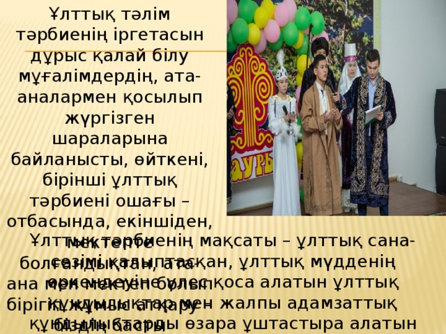Ұлттық тәлім тәрбиенің іргетасын дұрыс қалай бiлу мұғалiмдердiң, ата-аналармен қосылып жүргiзген шараларына байланысты, өйткенi, бiрiншi ұлттық тәрбиені ошағы – отбасында, екiншiден, мектепте болғандықтан, ата-ана мен мектеп болып бiрiгiп жұмыс атқару – біздің басты мiндетiмi з. . Ұлттық тәрбиенің мақсаты – ұлттық сана-сезімі қалыптасқан, ұлттық мүдденің өркендеуіне үлес қоса алатын ұлттық құндылықтар мен жалпы адамзаттық құндылықтарды өзара ұштастыра алатын ұлтжанды тұлғаны тәрбиелеу. 