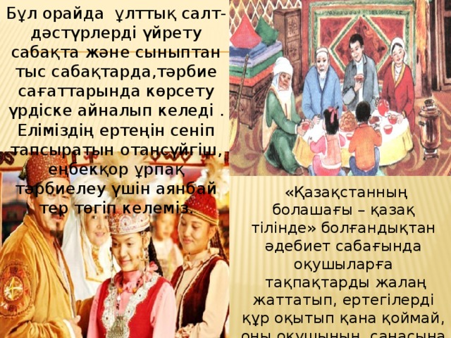 Бұл орайда  ұлттық салт-дәстүрлерді үйрету сабақта және сыныптан тыс сабақтарда,тәрбие сағаттарында көрсету үрдіске айналып келеді . Еліміздің ертеңін сеніп тапсыратын отансүйгіш, еңбекқор ұрпақ тәрбиелеу үшін аянбай тер төгіп келеміз.   «Қазақстанның болашағы – қазақ тілінде» болғандықтан әдебиет сабағында оқушыларға  тақпақтарды жалаң жаттатып, ертегілерді құр оқытып қана қоймай, оны оқушының  санасына сіңіріп, мағынасына терең бойлатуға тырысамын. 
