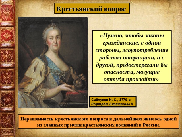 Крестьянский вопрос  «Нужно, чтобы законы гражданские, с одной стороны, злоупотребление рабства отвращали, а с другой, предостерегали бы опасности, могущие оттуда произойти» Саблуков И. С., 1770-е – Портрет Екатерины II  Нерешенность крестьянского вопроса в дальнейшем явилось одной из главных причин крестьянских волнений в России. 