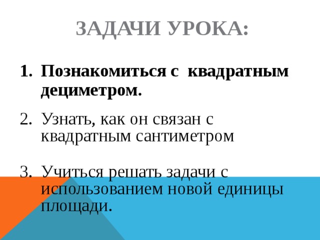 Задачи урока: 1.  Познакомиться с квадратным дециметром. 2.  Узнать, как он связан с квадратным сантиметром 3.  Учиться решать задачи с использованием новой единицы площади. 