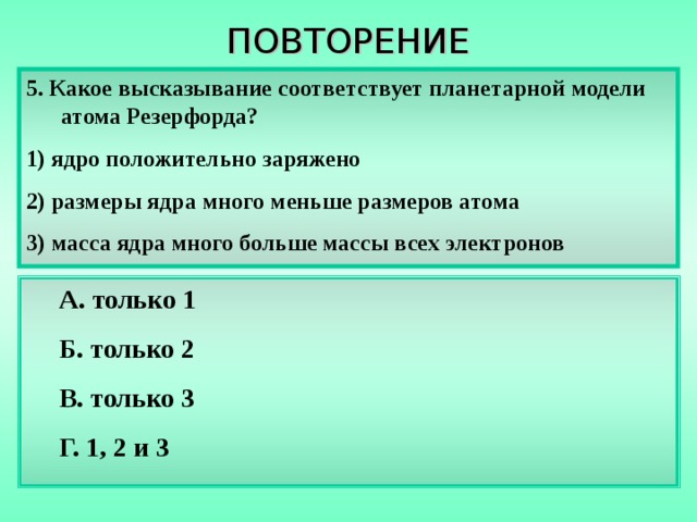 ПОВТОРЕНИЕ 5. Какое высказывание соответствует планетарной модели атома Резерфорда? 1) ядро положительно заряжено 2) размеры ядра много меньше размеров атома 3) масса ядра много больше массы всех электронов А. только 1 Б. только 2 В. только 3 Г. 1, 2 и 3 