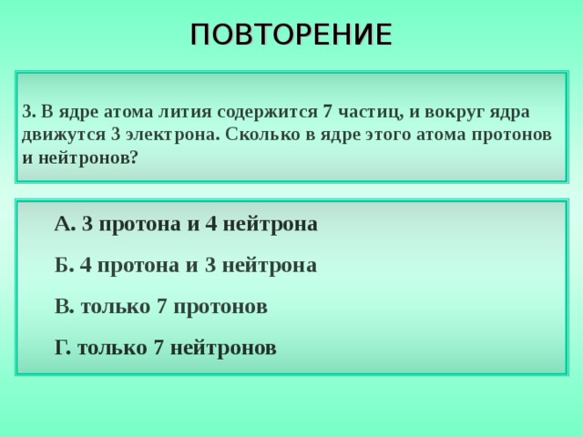 ПОВТОРЕНИЕ 3. В ядре атома лития содержится 7 частиц, и вокруг ядра движутся 3 электрона. Сколько в ядре этого атома протонов и нейтронов? А. 3 протона и 4 нейтрона Б. 4 протона и 3 нейтрона В. только 7 протонов Г. только 7 нейтронов 