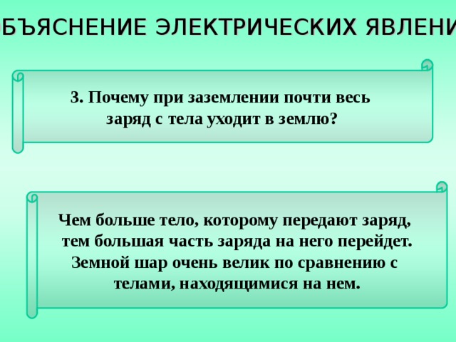 ОБЪЯСНЕНИЕ ЭЛЕКТРИЧЕСКИХ ЯВЛЕНИЙ 3. Почему при заземлении почти весь заряд с тела уходит в землю? Чем больше тело, которому передают заряд, тем большая часть заряда на него перейдет. Земной шар очень велик по сравнению с телами, находящимися на нем. 
