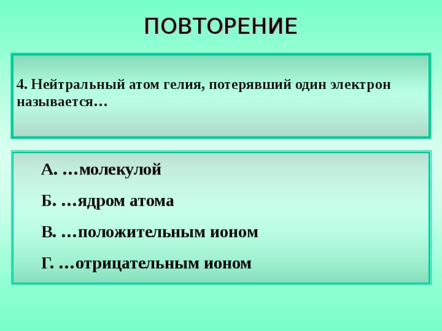 ПОВТОРЕНИЕ 4. Нейтральный атом гелия, потерявший один электрон называется… А. …молекулой Б. …ядром атома В. …положительным ионом Г. …отрицательным ионом 
