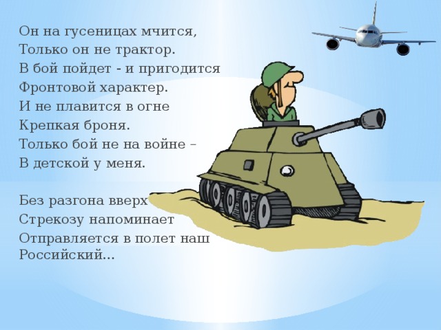 Он на гусеницах мчится, Только он не трактор. В бой пойдет - и пригодится Фронтовой характер. И не плавится в огне Крепкая броня. Только бой не на войне – В детской у меня. Без разгона вверх и ввысь Стрекозу напоминает Отправляется в полет наш Российский… 