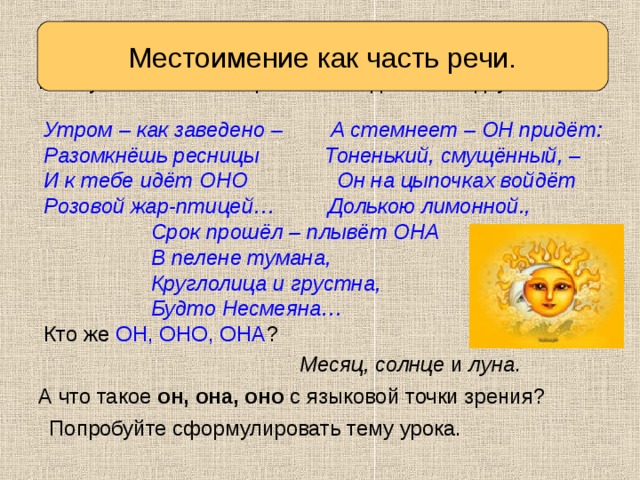 Местоимение как часть речи. Вспоминаем то, что знаем Послушайте стихотворение. Отгадайте загадку. Утром – как заведено – А стемнеет – ОН придёт: Разомкнёшь ресницы Тоненький, смущённый, – И к тебе идёт ОНО Он на цыпочках войдёт Розовой жар-птицей… Долькою лимонной.,  Срок прошёл – плывёт ОНА  В пелене тумана,  Круглолица и грустна,  Будто Несмеяна… Кто же ОН, ОНО, ОНА ? Месяц, солнце и луна . А что такое он, она, оно с языковой точки зрения? Попробуйте сформулировать тему урока. 
