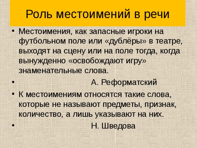 Роль местоимений в речи Местоимения, как запасные игроки на футбольном поле или «дублёры» в театре, выходят на сцену или на поле тогда, когда вынужденно «освобождают игру» знаменательные слова.  А. Реформатский К местоимениям относятся такие слова, которые не называют предметы, признак, количество, а лишь указывают на них.  Н. Шведова 
