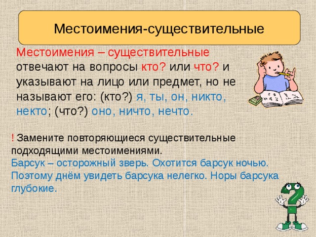 Местоимения-существительные Местоимения – существительные отвечают на вопросы кто? или что? и указывают на лицо или предмет, но не называют его: (кто?) я, ты, он, никто, некто ; (что?) оно, ничто, нечто. ! Замените повторяющиеся существительные подходящими местоимениями. Барсук – осторожный зверь. Охотится барсук ночью. Поэтому днём увидеть барсука нелегко. Норы барсука глубокие. 