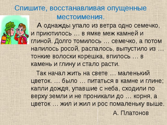 Спишите, восстанавливая опущенные местоимения.  А однажды упало из ветра одно семечко, и приютилось … в ямке меж камней и глиной. Долго томилось … семечко, а потом напилось росой, распалось, выпустило из … тонкие волоски корешка, впилось … в камень и глину и стало расти.  Так начал жить на свете … маленький цветок. … было … питаться в камне и глине; капли дождя, упавшие с неба, сходили по верху земли и не проникали до … корня, а цветок … жил и жил и рос помаленьку выше.  А. Платонов 
