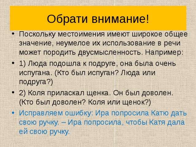 Обрати внимание! Поскольку местоимения имеют широкое общее значение, неумелое их использование в речи может породить двусмысленность. Например: 1) Люда подошла к подруге, она была очень испугана. (Кто был испуган? Люда или подруга?) 2) Коля приласкал щенка. Он был доволен. (Кто был доволен? Коля или щенок?) Исправляем ошибку: Ира попросила Катю дать свою ручку. – Ира попросила, чтобы Катя дала ей свою ручку. 