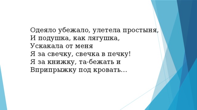 Одеяло убежало, улетела простыня,  И подушка, как лягушка,  Ускакала от меня  Я за свечку, свечка в печку!  Я за книжку, та-бежать и  Вприпрыжку под кровать…   